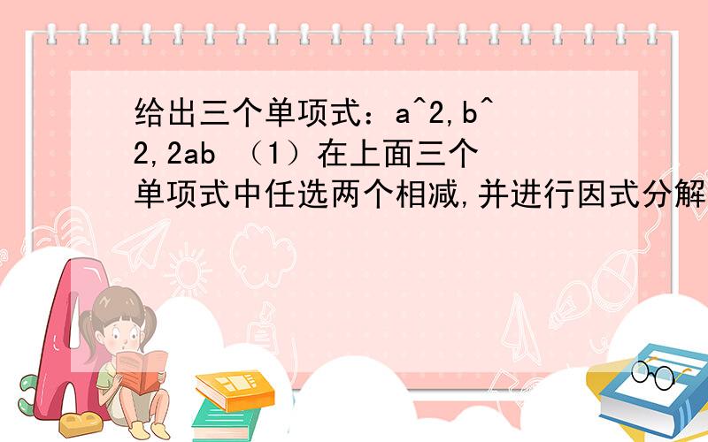 给出三个单项式：a^2,b^2,2ab （1）在上面三个单项式中任选两个相减,并进行因式分解（2）当a=2012,b=2011时,求代数式a^2+b^2—2ab的值