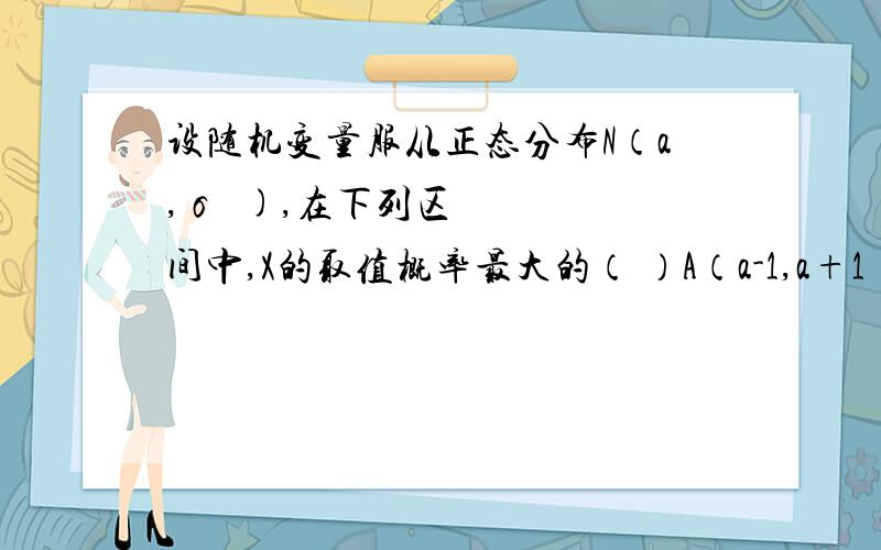 设随机变量服从正态分布N（a,σ²),在下列区间中,X的取值概率最大的（ ）A（a-1,a+1）B（a-2,a+2)C（a-3,a+3）D（a-4,a+4)