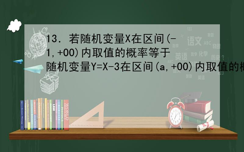 13．若随机变量X在区间(-1,+00)内取值的概率等于随机变量Y=X-3在区间(a,+00)内取值的概率,则a=________.