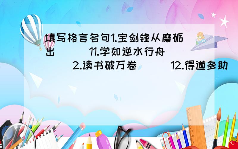 填写格言名句1.宝剑锋从磨砺出（ ） 11.学如逆水行舟（ ）2.读书破万卷（ ） 12.得道多助（ ）3.近水楼台先得月（ ） 13.青出于蓝而胜于蓝 （ ）4.绳锯木头断（ ） 14.勿以善小而不为（ ）5.