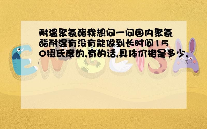 耐温聚氨酯我想问一问国内聚氨酯耐温有没有能做到长时间150摄氏度的,有的话,具体价格是多少,