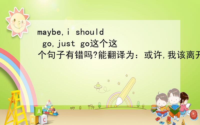 maybe,i should go,just go这个这个句子有错吗?能翻译为：或许,我该离开了,just 离开?go 可以当离开的意思？原话是这样：maybe,i should go,just go..without a sweet dream,also without tears..