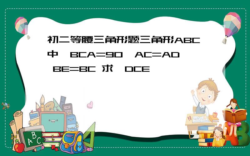 初二等腰三角形题三角形ABC中∠BCA=90°AC=AD BE=BC 求∠DCE