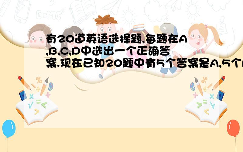 有20道英语选择题,每题在A,B,C,D中选出一个正确答案.现在已知20题中有5个答案是A,5个B,5个C,5个D.有一个完全不懂英语的人随机地填20题的答案,且满足每个选项各填5个,求他答案正确的题目个数