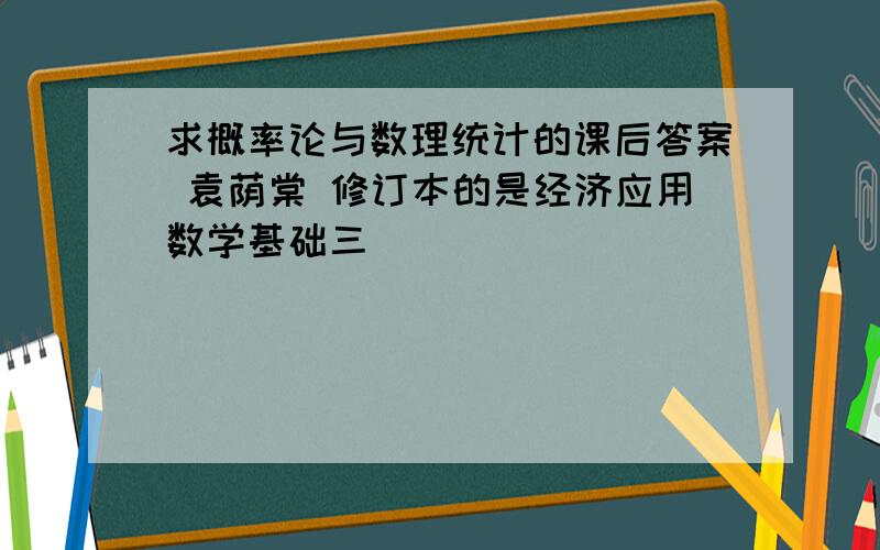 求概率论与数理统计的课后答案 袁荫棠 修订本的是经济应用数学基础三