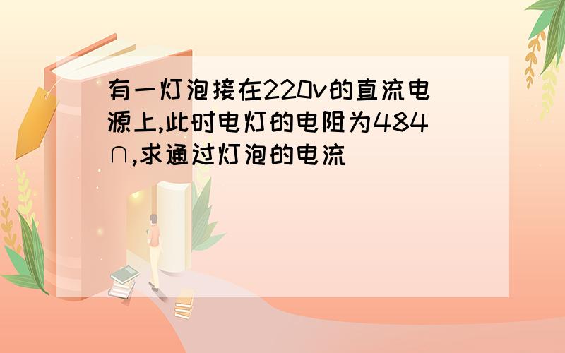 有一灯泡接在220v的直流电源上,此时电灯的电阻为484∩,求通过灯泡的电流