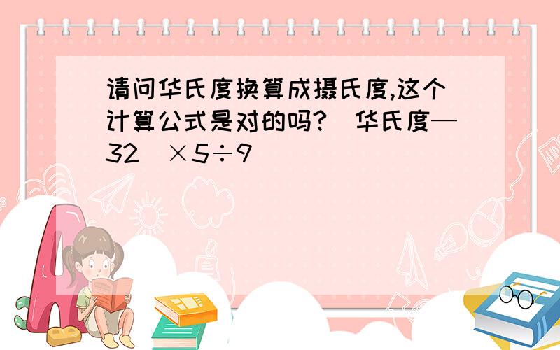 请问华氏度换算成摄氏度,这个计算公式是对的吗?（华氏度—32）×5÷9