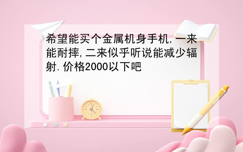 希望能买个金属机身手机,一来能耐摔,二来似乎听说能减少辐射.价格2000以下吧