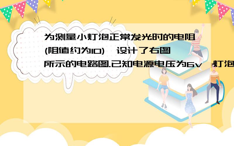 为测量小灯泡正常发光时的电阻(阻值约为10),设计了右图所示的电路图.已知电源电压为6v,灯泡的额定