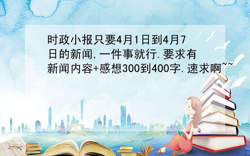 时政小报只要4月1日到4月7日的新闻,一件事就行.要求有新闻内容+感想300到400字.速求啊~~