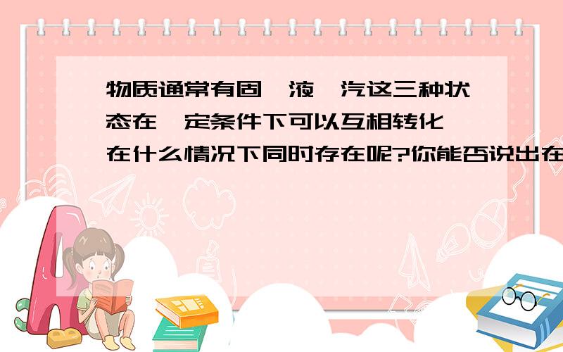 物质通常有固、液、汽这三种状态在一定条件下可以互相转化,在什么情况下同时存在呢?你能否说出在什么情况下既有冰又有水和水蒸气?