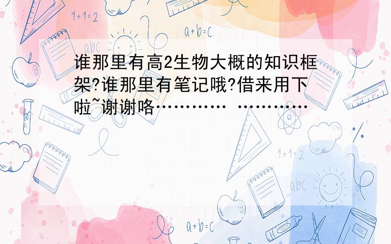 谁那里有高2生物大概的知识框架?谁那里有笔记哦?借来用下啦~谢谢咯………… …………