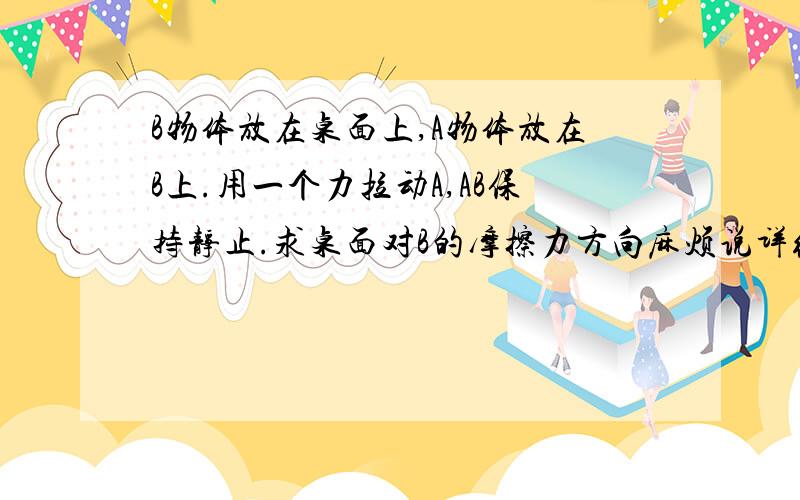 B物体放在桌面上,A物体放在B上.用一个力拉动A,AB保持静止.求桌面对B的摩擦力方向麻烦说详细点