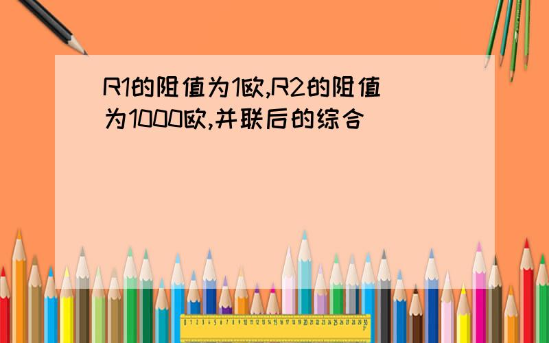 R1的阻值为1欧,R2的阻值为1000欧,并联后的综合