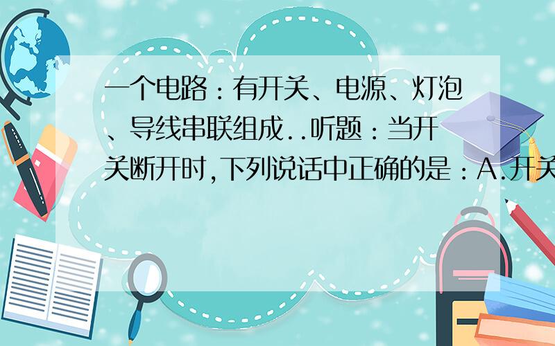 一个电路：有开关、电源、灯泡、导线串联组成..听题：当开关断开时,下列说话中正确的是：A.开关两端的电压为零B.灯泡两端的电压为零C.电源两端的电压为零D.以上说法都不正确.