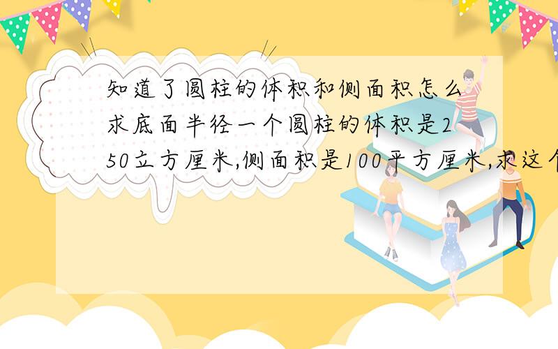 知道了圆柱的体积和侧面积怎么求底面半径一个圆柱的体积是250立方厘米,侧面积是100平方厘米,求这个圆柱的底面半径（要过程）