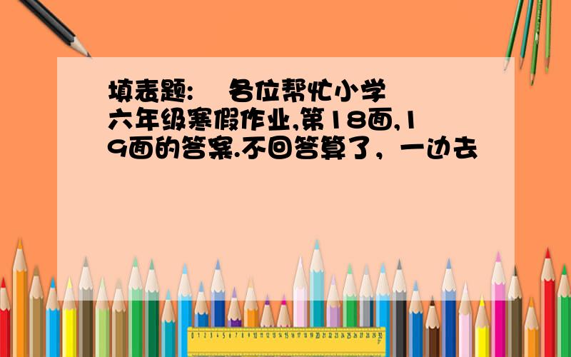 填表题:    各位帮忙小学六年级寒假作业,第18面,19面的答案.不回答算了，一边去                            闪边去啊！！！！！！！！！！！！！！！！！！！！！！！！！！！！！！！！！！！