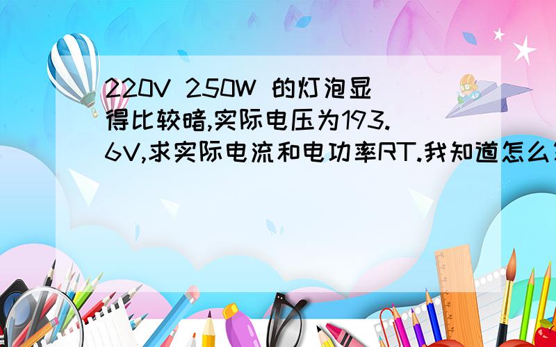 220V 250W 的灯泡显得比较暗,实际电压为193.6V,求实际电流和电功率RT.我知道怎么算、就是最后的答案.