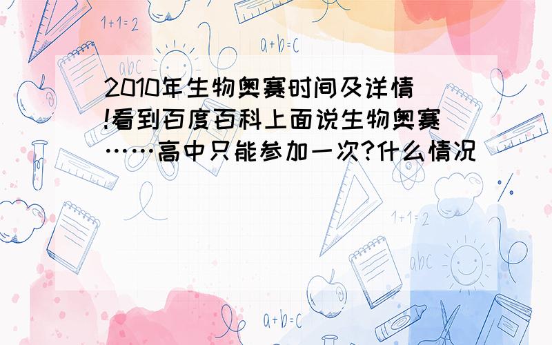 2010年生物奥赛时间及详情!看到百度百科上面说生物奥赛……高中只能参加一次?什么情况|||另外具体的时间安排谁告诉一下……还有比赛的流程……求真相帝解答= =好人一生平安!