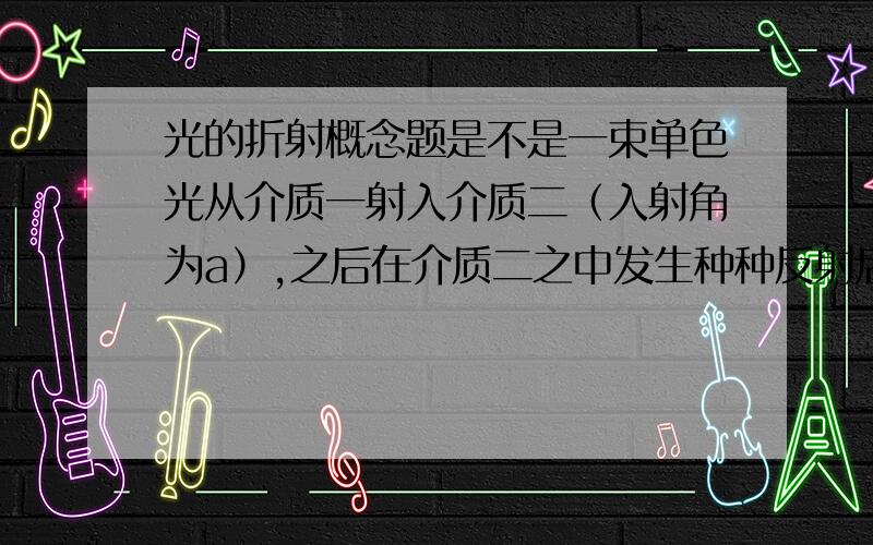 光的折射概念题是不是一束单色光从介质一射入介质二（入射角为a）,之后在介质二之中发生种种反射后再从介质二折射出来,折射角一定是a