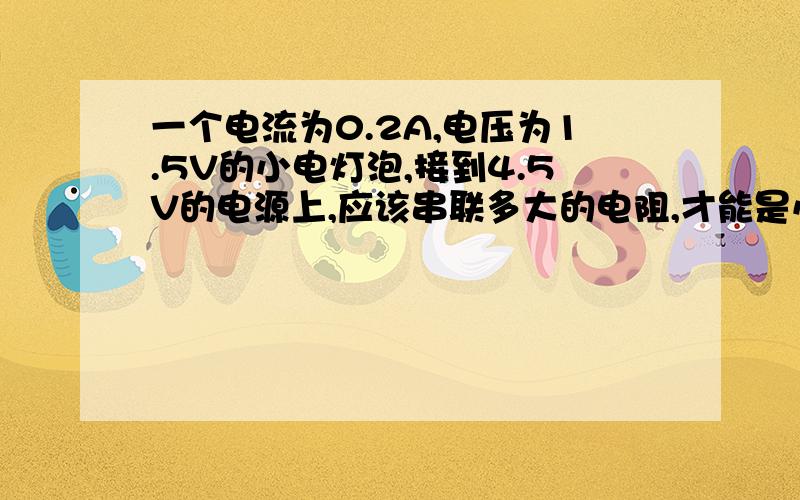 一个电流为0.2A,电压为1.5V的小电灯泡,接到4.5V的电源上,应该串联多大的电阻,才能是小电灯泡正常发光?详细!