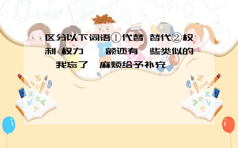 区分以下词语①代替 替代②权利 权力……额还有一些类似的,我忘了,麻烦给予补充,