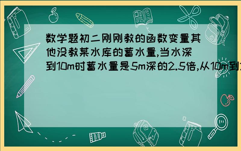 数学题初二刚刚教的函数变量其他没教某水库的蓄水量,当水深到10m时蓄水量是5m深的2.5倍,从10m到20m,水深每增加5m,蓄水量比原来翻一番,当水深25m.30m时,蓄水量分别是5m深时的15倍25倍.（1）上述