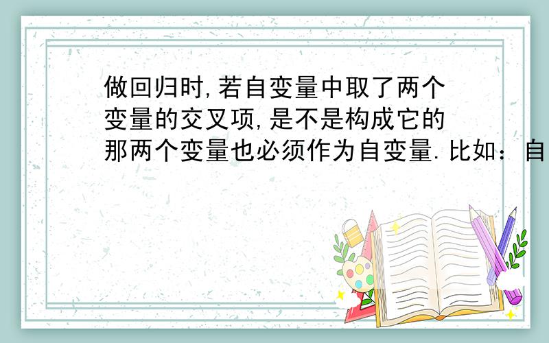 做回归时,若自变量中取了两个变量的交叉项,是不是构成它的那两个变量也必须作为自变量.比如：自变量有X1*X2,是不是也必须把X1和X2作为自变量?