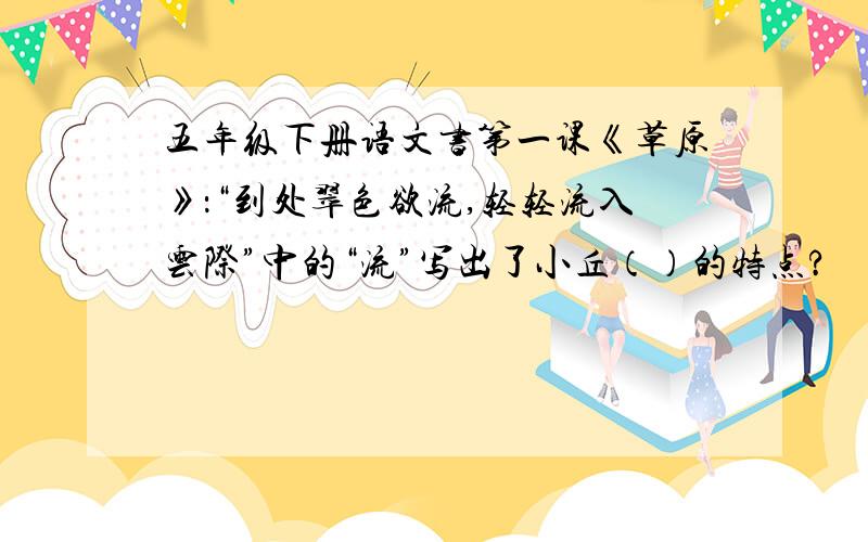 五年级下册语文书第一课《草原》：“到处翠色欲流,轻轻流入云际”中的“流”写出了小丘（）的特点?