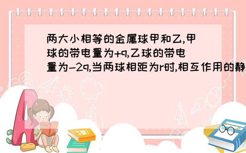 两大小相等的金属球甲和乙,甲球的带电量为+q,乙球的带电量为-2q,当两球相距为r时,相互作用的静电力为F.将两球接触后分开至相距r/2处,此时两球相互作用的静电力F'为多少?为什么