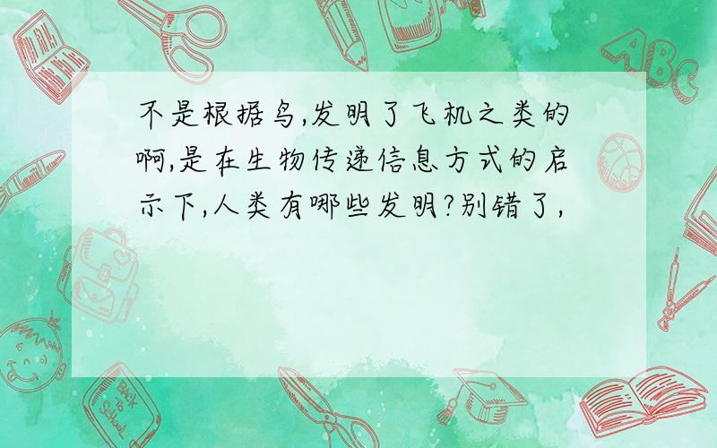 不是根据鸟,发明了飞机之类的啊,是在生物传递信息方式的启示下,人类有哪些发明?别错了,