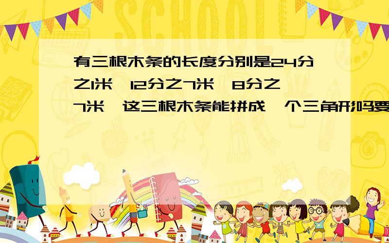 有三根木条的长度分别是24分之1米,12分之7米,8分之7米,这三根木条能拼成一个三角形吗要算式