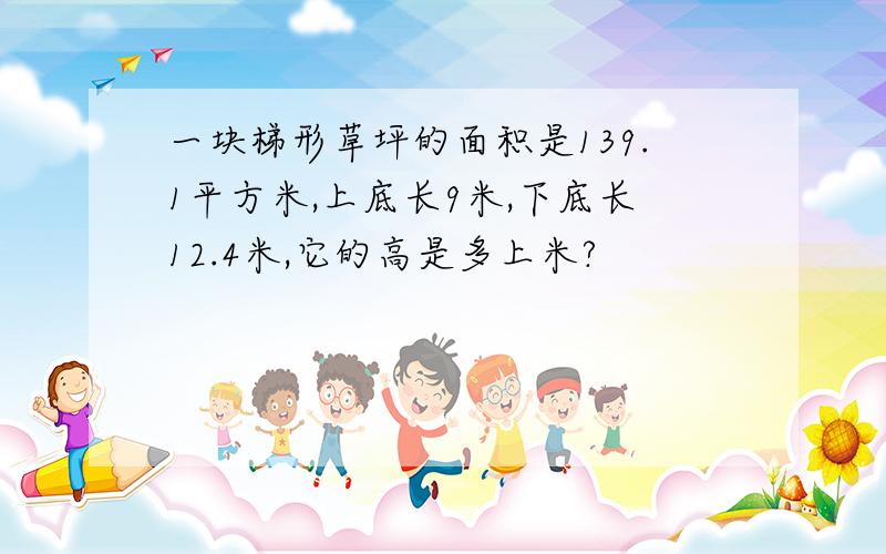 一块梯形草坪的面积是139.1平方米,上底长9米,下底长12.4米,它的高是多上米?