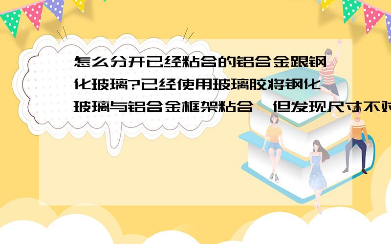 怎么分开已经粘合的铝合金跟钢化玻璃?已经使用玻璃胶将钢化玻璃与铝合金框架粘合,但发现尺寸不对,想拆下铝合金框架,请问怎么办?在线等,谢谢