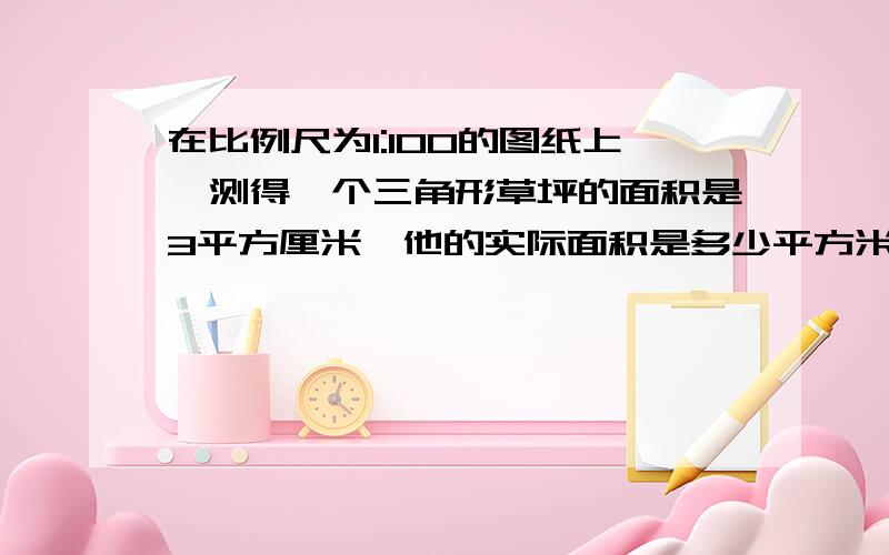 在比例尺为1:100的图纸上,测得一个三角形草坪的面积是3平方厘米,他的实际面积是多少平方米.