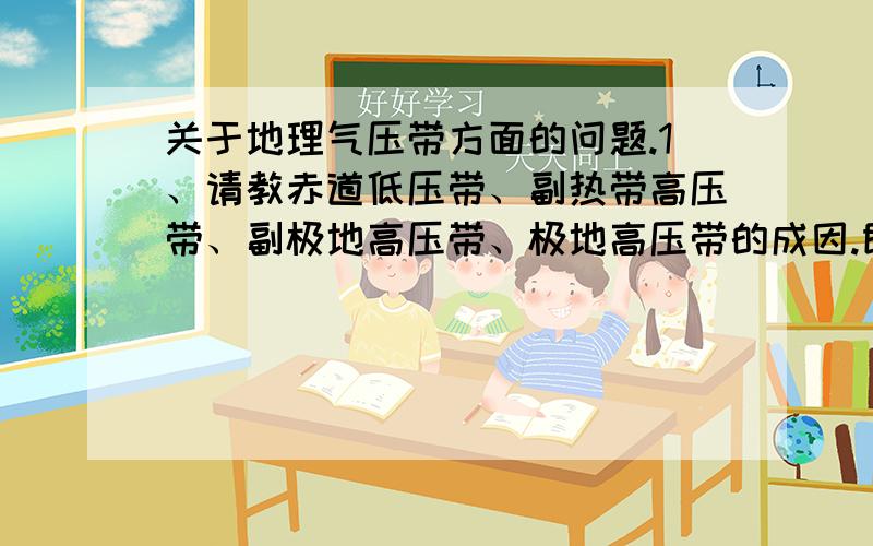 关于地理气压带方面的问题.1、请教赤道低压带、副热带高压带、副极地高压带、极地高压带的成因.即为何此地会形成高压或低压带.比如赤道,此地日照强,气温高,理当形成低压.但副热带气