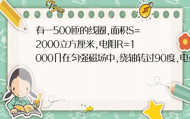 有一500匝的线圈,面积S=2000立方厘米,电阻R=1000∏在匀强磁场中,绕轴转过90度,电荷量为3.6×10的负6次求磁场的磁感应强度.是绕匀强磁场中一个垂直于磁场方向的轴匀速转动