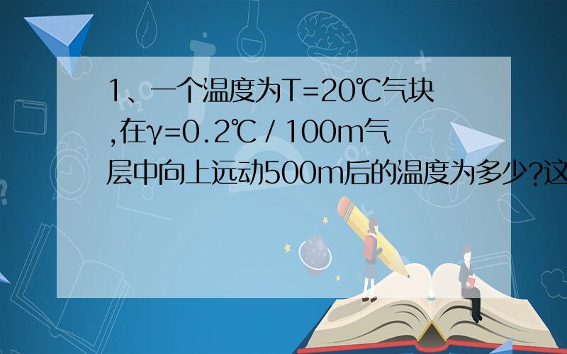 1、一个温度为T=20℃气块,在γ=0.2℃／100m气层中向上远动500m后的温度为多少?这时周围空气的温度为多少?此气块将有的运动趋势是?七层是?2、有T=12℃未饱和气块在g=0.8℃/100m气层中作向上运动,