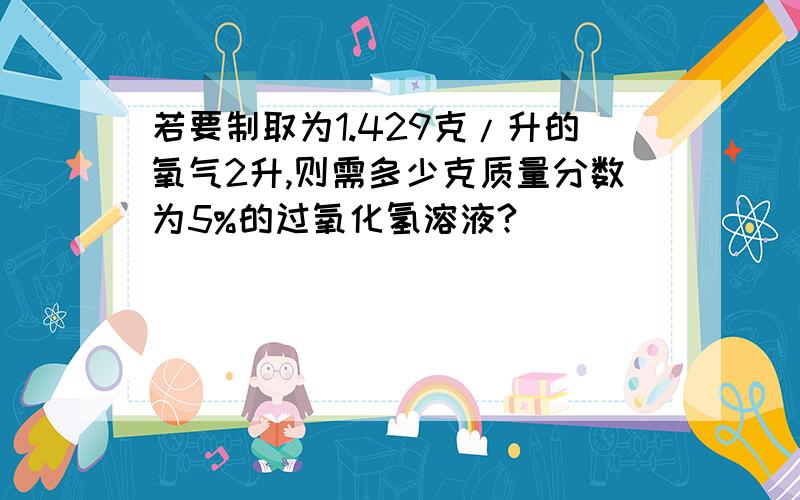 若要制取为1.429克/升的氧气2升,则需多少克质量分数为5%的过氧化氢溶液?