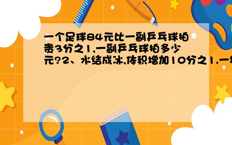 一个足球84元比一副乒乓球拍贵3分之1,一副乒乓球拍多少元?2、水结成冰,体积增加10分之1.一块体积是66dm³的冰是由多少立方分米的水结成的?