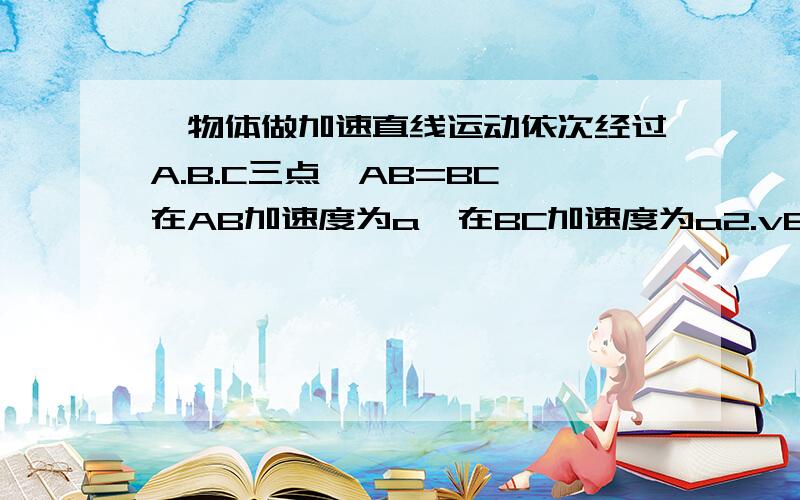 一物体做加速直线运动依次经过A.B.C三点,AB=BC,在AB加速度为a,在BC加速度为a2.vB=VA+VC/2.则A：a1大于a2 B:a1=a2 c:a1小于a2 D：无法比较