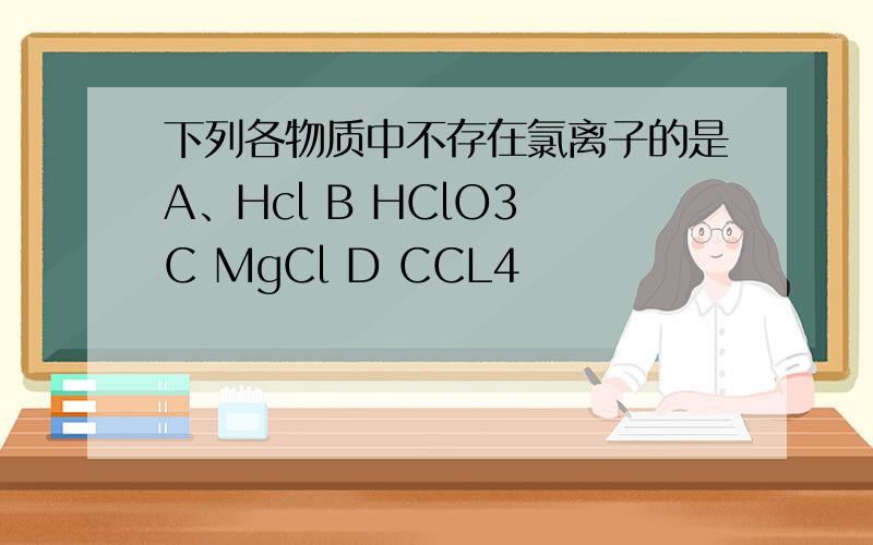 下列各物质中不存在氯离子的是A、Hcl B HClO3 C MgCl D CCL4