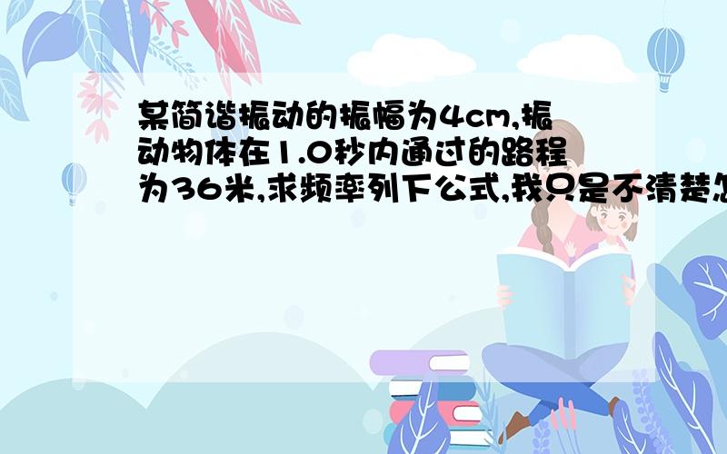 某简谐振动的振幅为4cm,振动物体在1.0秒内通过的路程为36米,求频率列下公式,我只是不清楚怎么写公式.