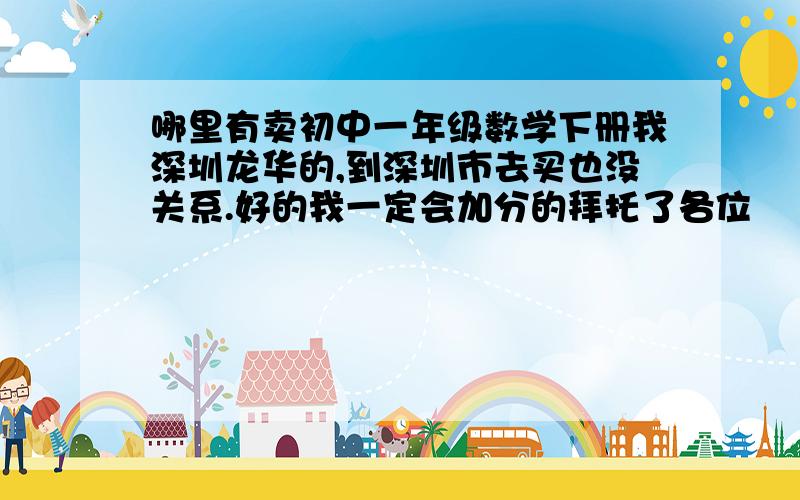 哪里有卖初中一年级数学下册我深圳龙华的,到深圳市去买也没关系.好的我一定会加分的拜托了各位