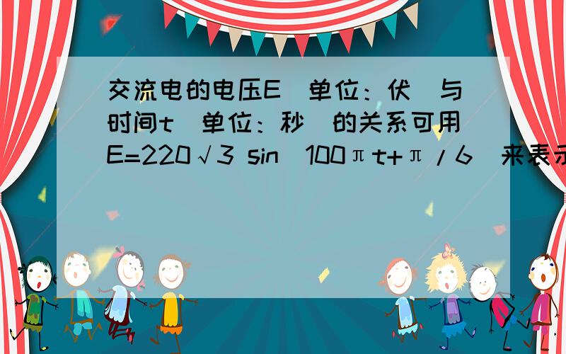 交流电的电压E（单位：伏）与时间t（单位：秒）的关系可用E=220√3 sin(100πt+π/6)来表示,求⑴开始时的电压⑵最大电压值重复出现一次的时间间隔⑶电压的最大值和第一次取得最大值的时间