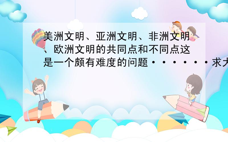 美洲文明、亚洲文明、非洲文明、欧洲文明的共同点和不同点这是一个颇有难度的问题······求大神指点