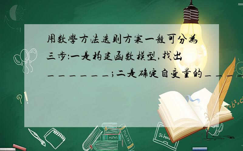 用数学方法选则方案一般可分为三步：一是构建函数模型,找出______；二是确定自变量的_____或是针对自变量的取值进行讨论；三是由函数的性质（或经过比较后）直接得出______方案.