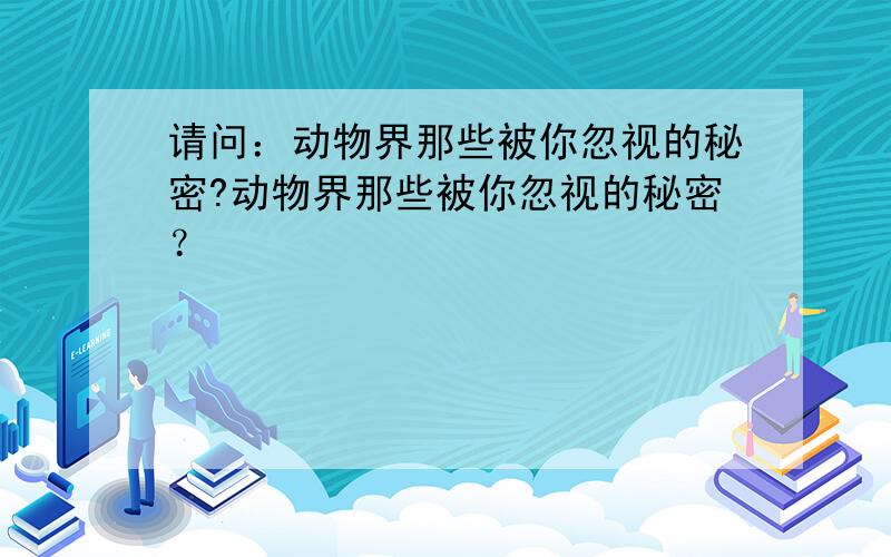 请问：动物界那些被你忽视的秘密?动物界那些被你忽视的秘密？