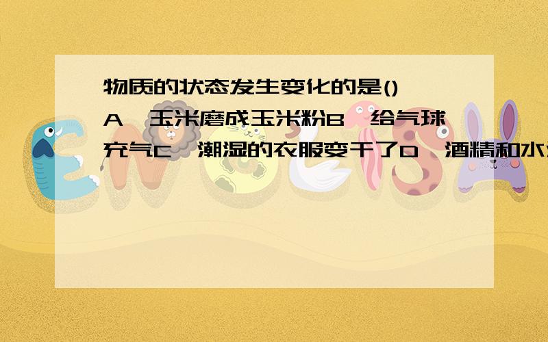 物质的状态发生变化的是() A,玉米磨成玉米粉B,给气球充气C、潮湿的衣服变干了D、酒精和水混合