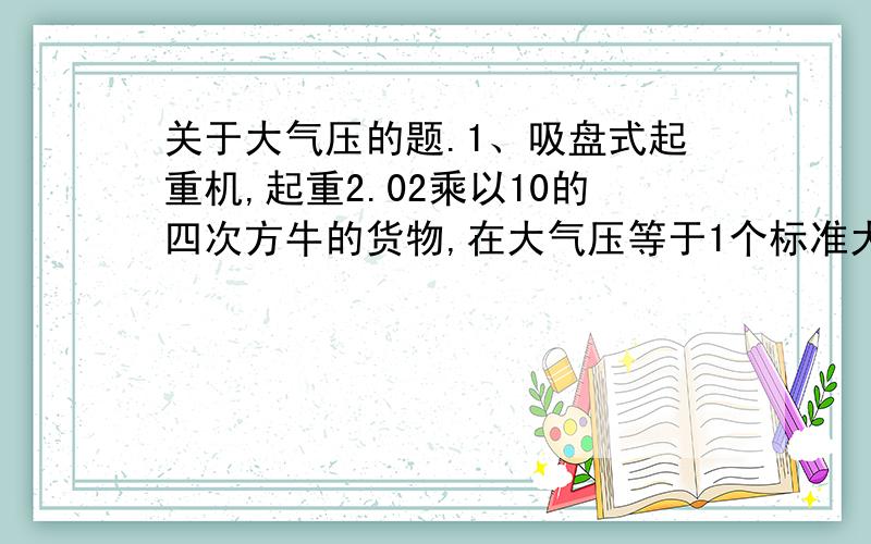 关于大气压的题.1、吸盘式起重机,起重2.02乘以10的四次方牛的货物,在大气压等于1个标准大气压的情况下,将吸盘中间抽成真空,那么吸盘的面积至少为（ ）平方米2、医生打针取药液的时候,先